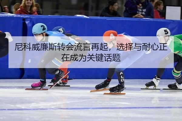 尼科威廉斯转会流言再起，选择与耐心正在成为关键话题
